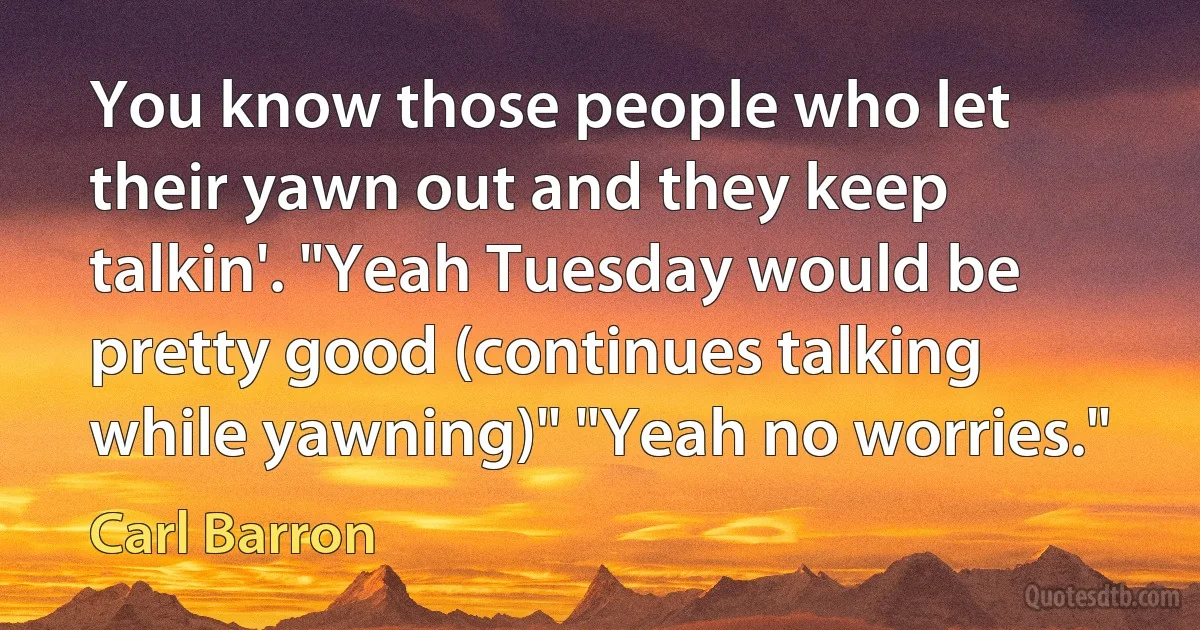 You know those people who let their yawn out and they keep talkin'. "Yeah Tuesday would be pretty good (continues talking while yawning)" "Yeah no worries." (Carl Barron)