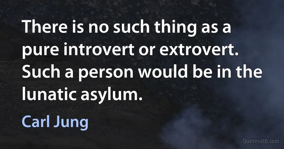 There is no such thing as a pure introvert or extrovert. Such a person would be in the lunatic asylum. (Carl Jung)