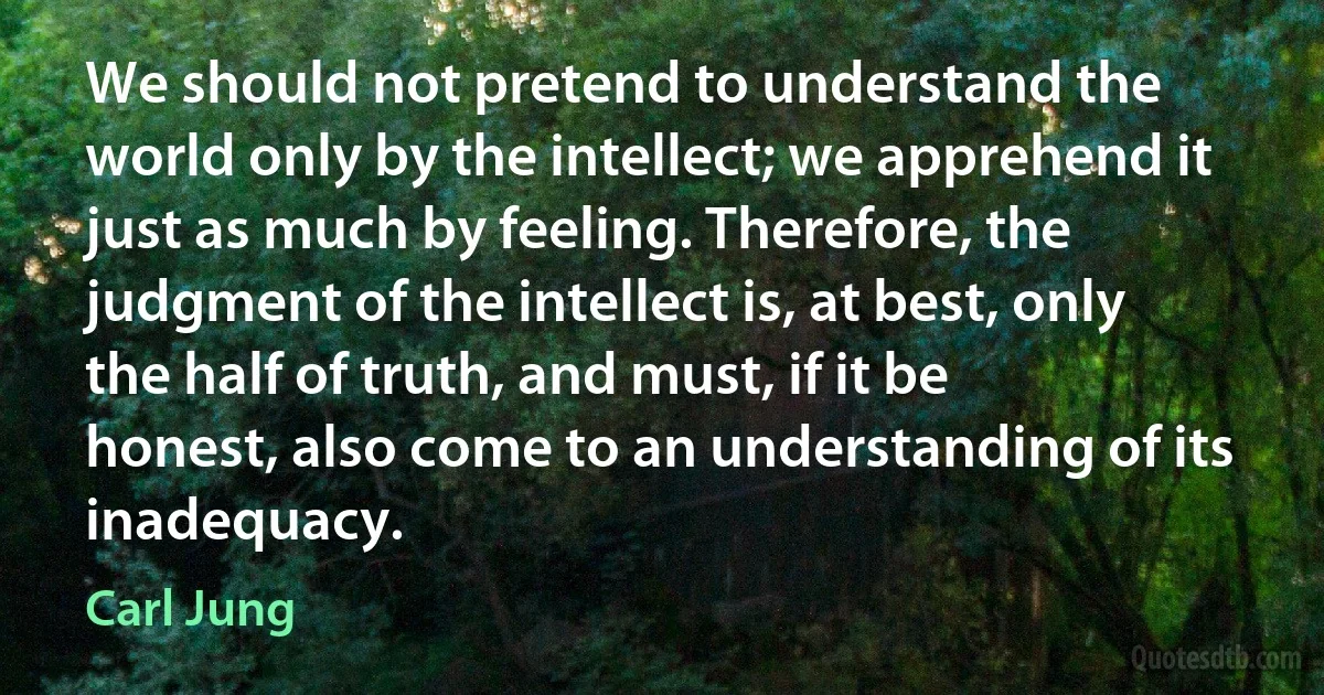 We should not pretend to understand the world only by the intellect; we apprehend it just as much by feeling. Therefore, the judgment of the intellect is, at best, only the half of truth, and must, if it be honest, also come to an understanding of its inadequacy. (Carl Jung)