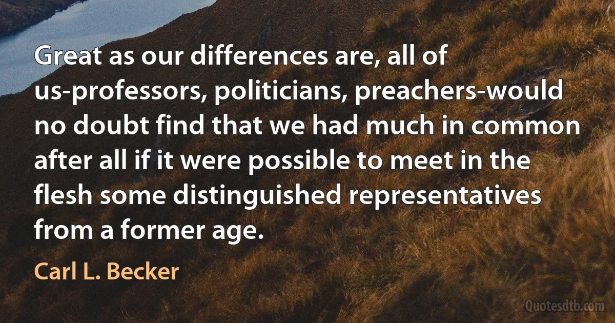 Great as our differences are, all of us-professors, politicians, preachers-would no doubt find that we had much in common after all if it were possible to meet in the flesh some distinguished representatives from a former age. (Carl L. Becker)