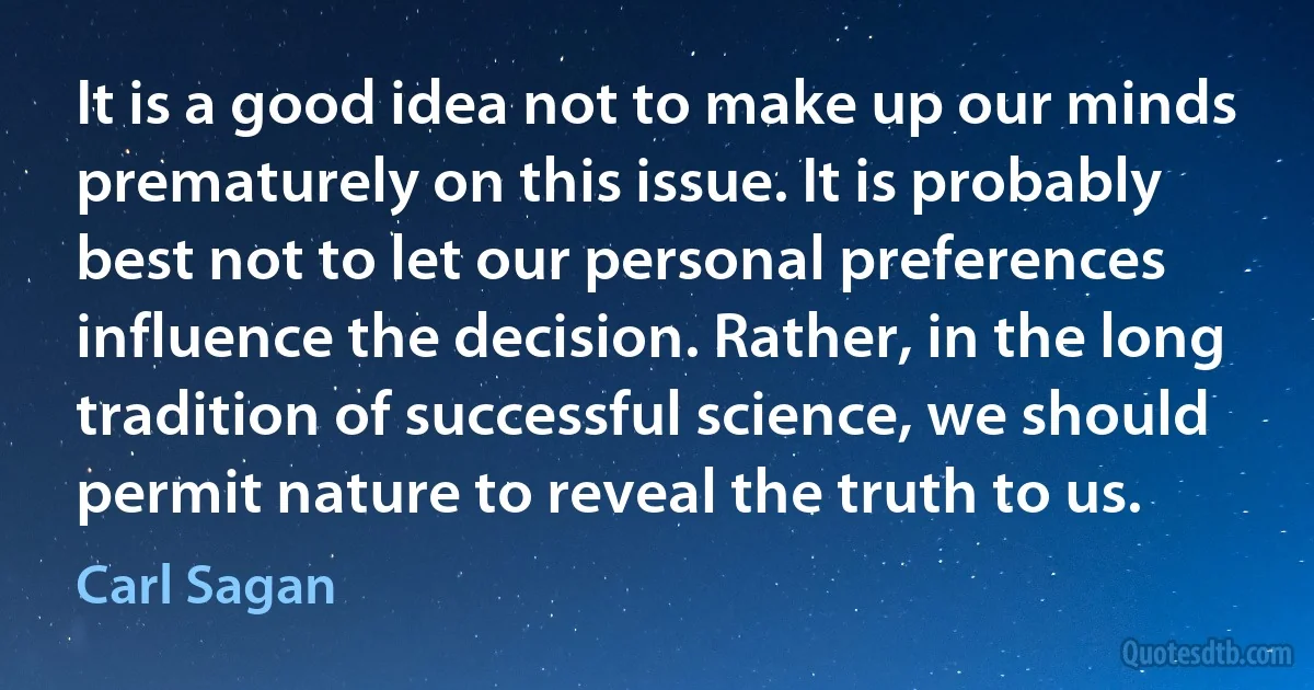 It is a good idea not to make up our minds prematurely on this issue. It is probably best not to let our personal preferences influence the decision. Rather, in the long tradition of successful science, we should permit nature to reveal the truth to us. (Carl Sagan)