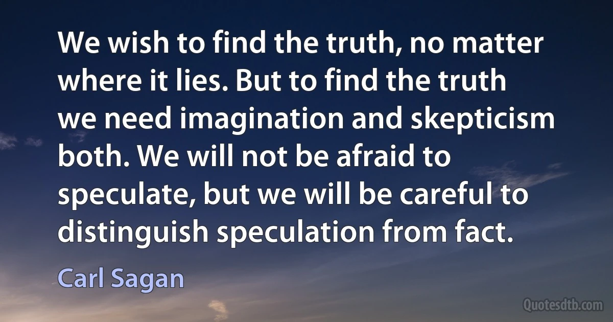 We wish to find the truth, no matter where it lies. But to find the truth we need imagination and skepticism both. We will not be afraid to speculate, but we will be careful to distinguish speculation from fact. (Carl Sagan)