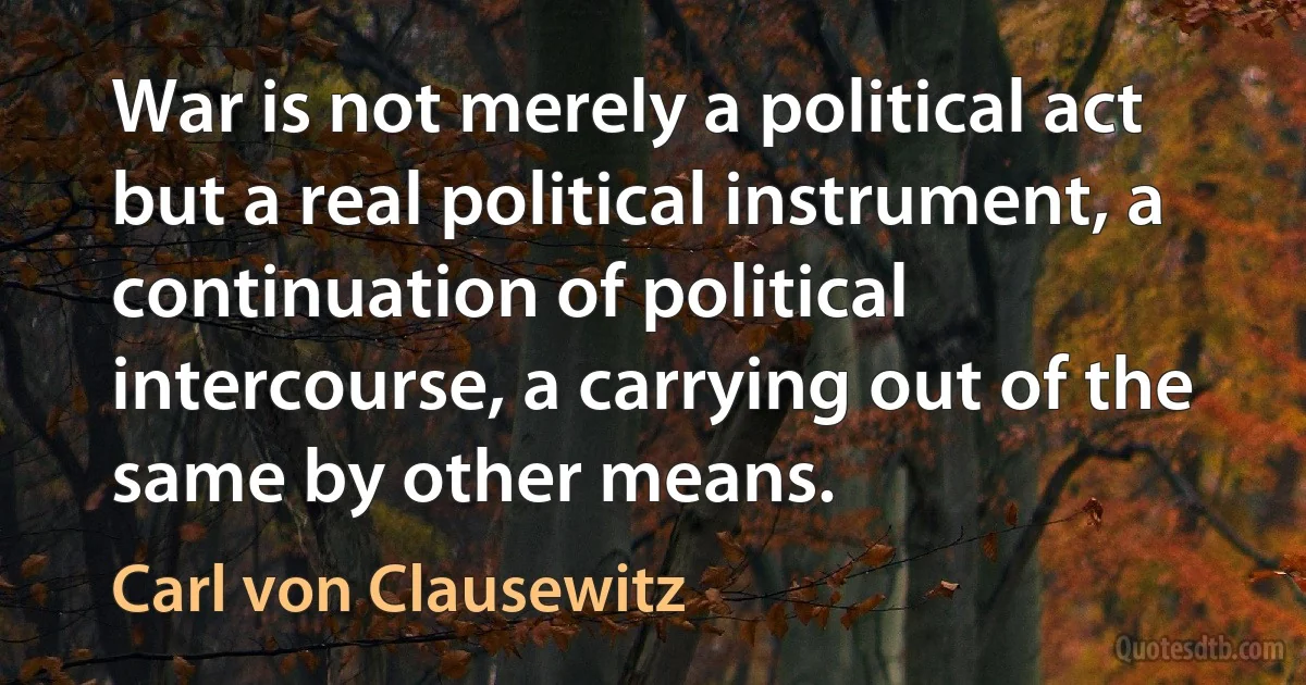 War is not merely a political act but a real political instrument, a continuation of political intercourse, a carrying out of the same by other means. (Carl von Clausewitz)