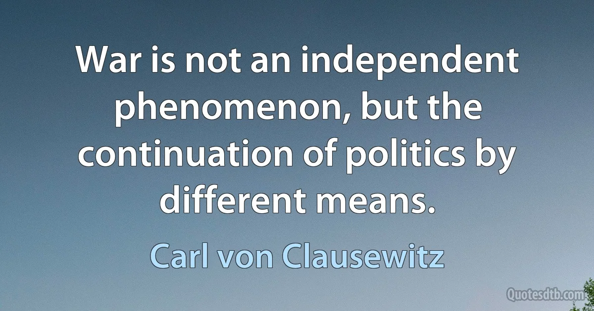 War is not an independent phenomenon, but the continuation of politics by different means. (Carl von Clausewitz)