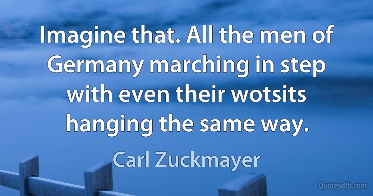 Imagine that. All the men of Germany marching in step with even their wotsits hanging the same way. (Carl Zuckmayer)