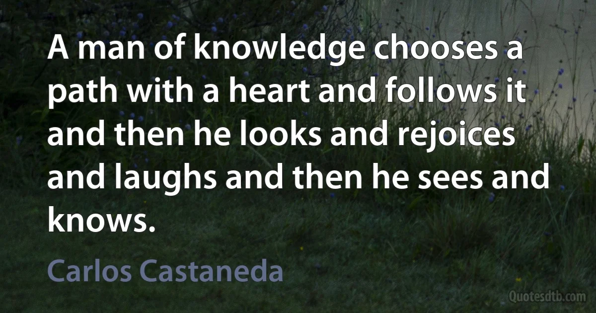 A man of knowledge chooses a path with a heart and follows it and then he looks and rejoices and laughs and then he sees and knows. (Carlos Castaneda)