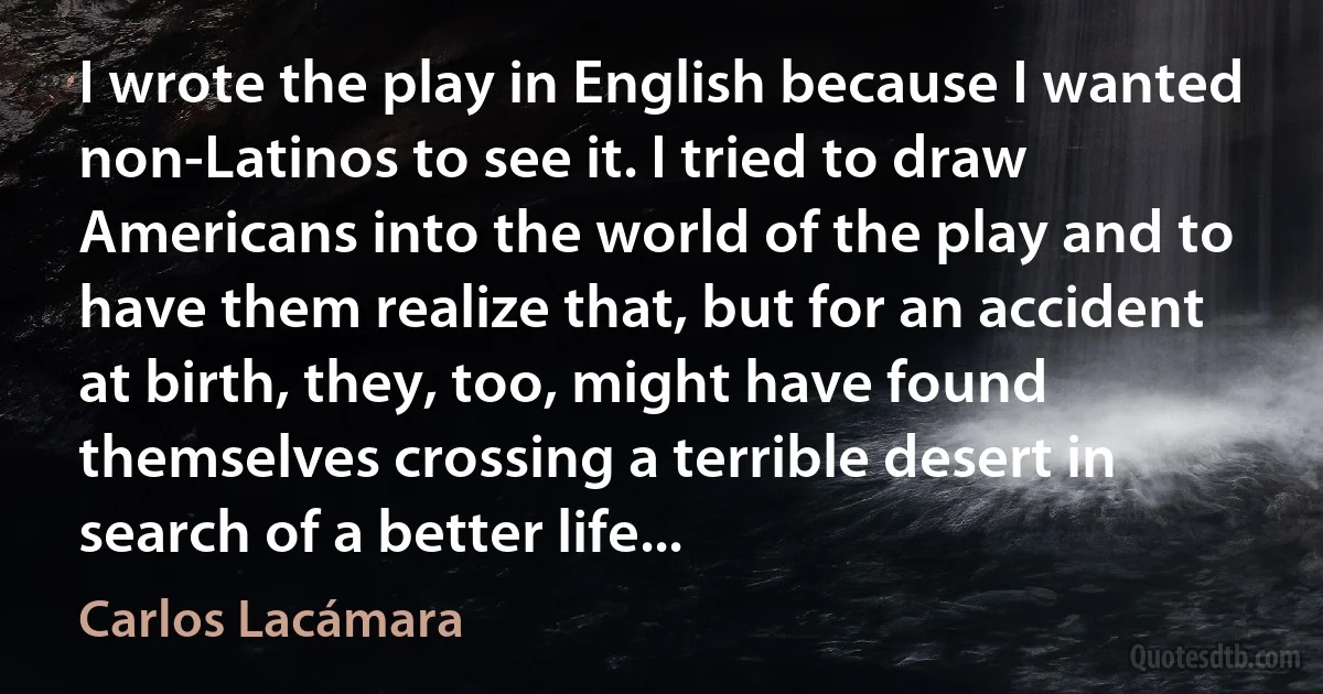 I wrote the play in English because I wanted non-Latinos to see it. I tried to draw Americans into the world of the play and to have them realize that, but for an accident at birth, they, too, might have found themselves crossing a terrible desert in search of a better life... (Carlos Lacámara)