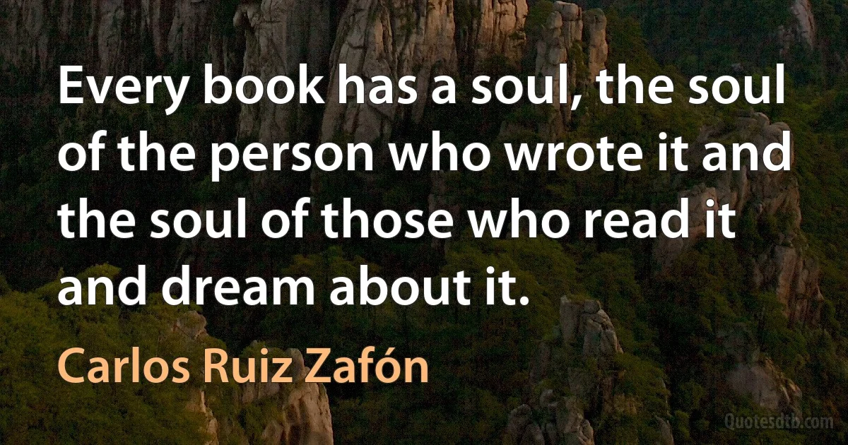 Every book has a soul, the soul of the person who wrote it and the soul of those who read it and dream about it. (Carlos Ruiz Zafón)