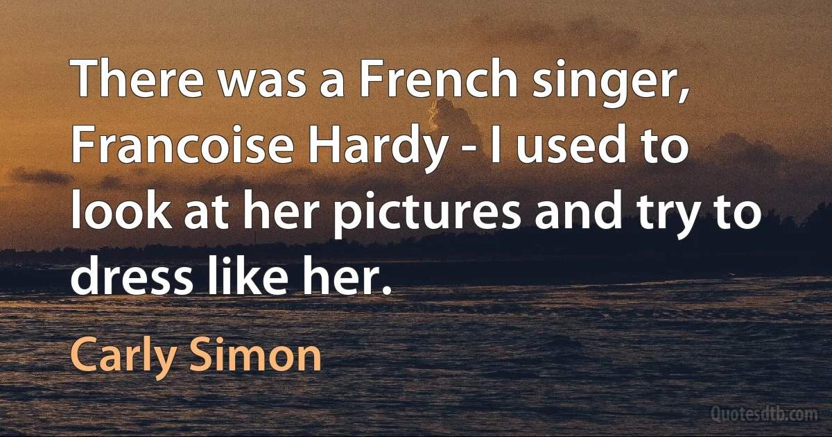 There was a French singer, Francoise Hardy - I used to look at her pictures and try to dress like her. (Carly Simon)