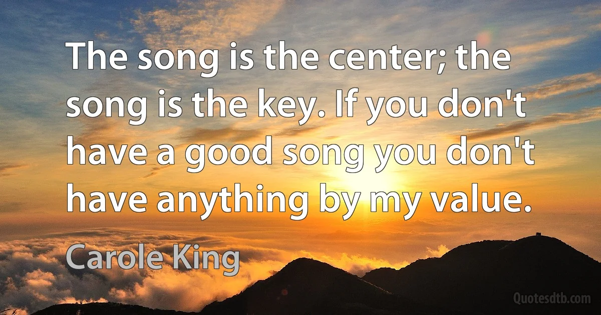 The song is the center; the song is the key. If you don't have a good song you don't have anything by my value. (Carole King)