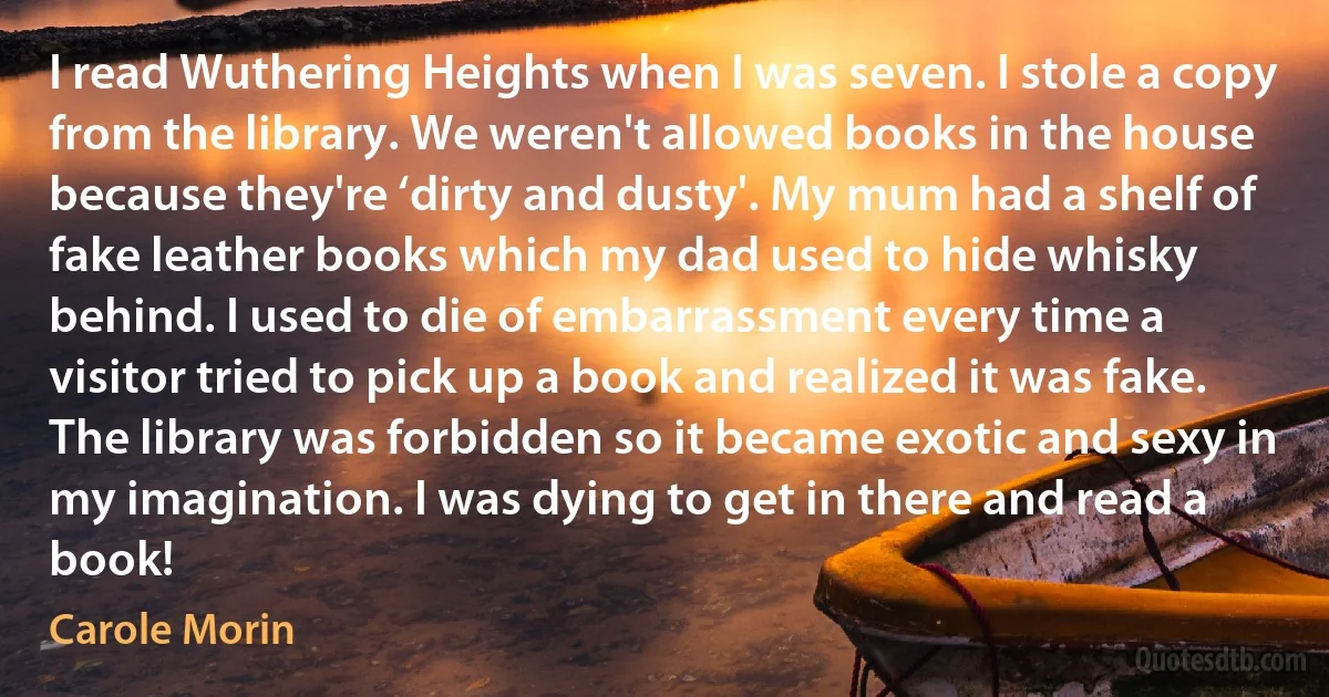 I read Wuthering Heights when I was seven. I stole a copy from the library. We weren't allowed books in the house because they're ‘dirty and dusty'. My mum had a shelf of fake leather books which my dad used to hide whisky behind. I used to die of embarrassment every time a visitor tried to pick up a book and realized it was fake.
The library was forbidden so it became exotic and sexy in my imagination. I was dying to get in there and read a book! (Carole Morin)