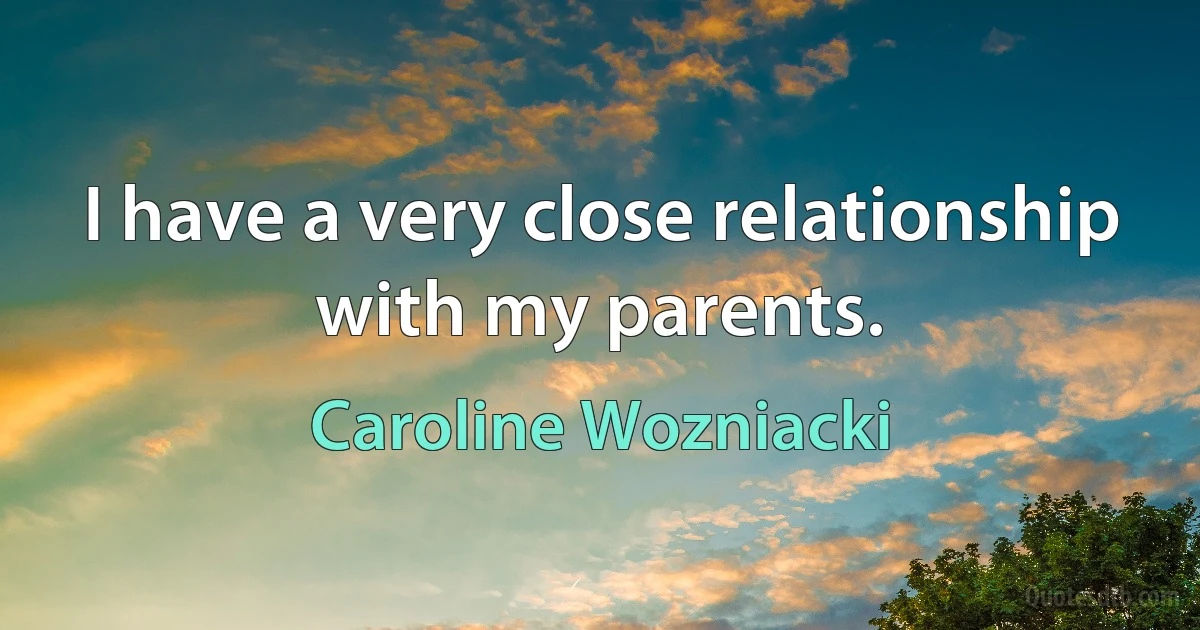 I have a very close relationship with my parents. (Caroline Wozniacki)