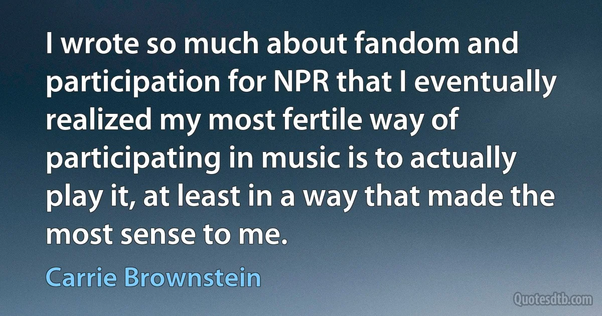 I wrote so much about fandom and participation for NPR that I eventually realized my most fertile way of participating in music is to actually play it, at least in a way that made the most sense to me. (Carrie Brownstein)