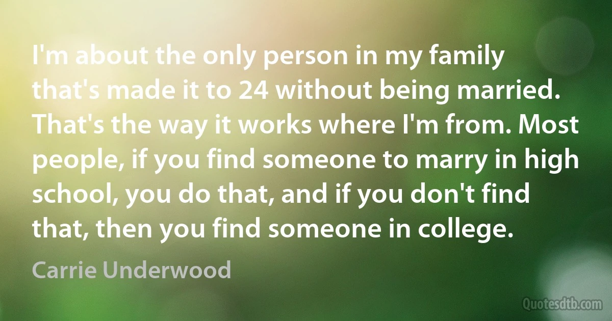 I'm about the only person in my family that's made it to 24 without being married. That's the way it works where I'm from. Most people, if you find someone to marry in high school, you do that, and if you don't find that, then you find someone in college. (Carrie Underwood)