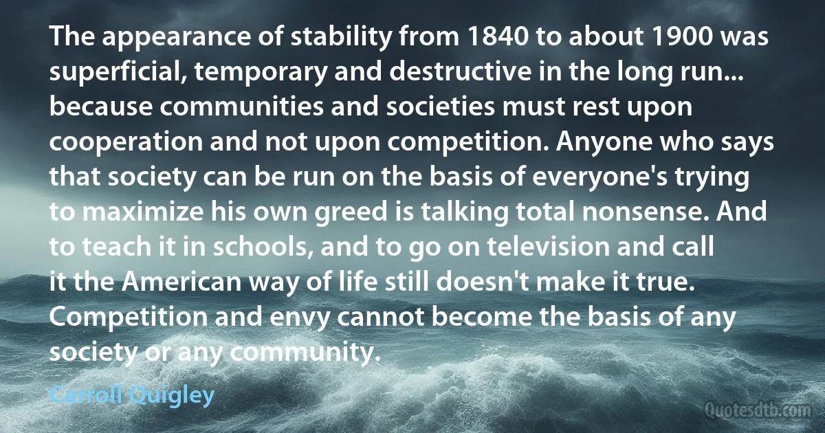 The appearance of stability from 1840 to about 1900 was superficial, temporary and destructive in the long run... because communities and societies must rest upon cooperation and not upon competition. Anyone who says that society can be run on the basis of everyone's trying to maximize his own greed is talking total nonsense. And to teach it in schools, and to go on television and call it the American way of life still doesn't make it true. Competition and envy cannot become the basis of any society or any community. (Carroll Quigley)