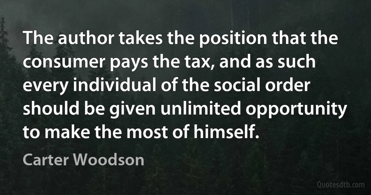 The author takes the position that the consumer pays the tax, and as such every individual of the social order should be given unlimited opportunity to make the most of himself. (Carter Woodson)