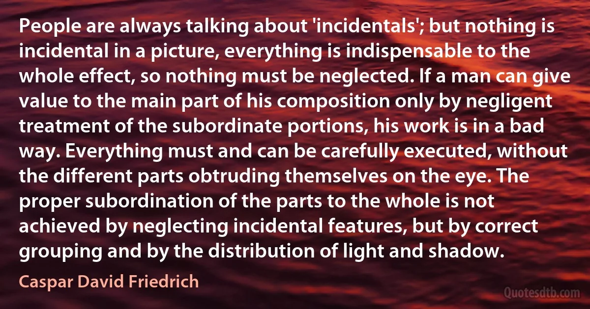 People are always talking about 'incidentals'; but nothing is incidental in a picture, everything is indispensable to the whole effect, so nothing must be neglected. If a man can give value to the main part of his composition only by negligent treatment of the subordinate portions, his work is in a bad way. Everything must and can be carefully executed, without the different parts obtruding themselves on the eye. The proper subordination of the parts to the whole is not achieved by neglecting incidental features, but by correct grouping and by the distribution of light and shadow. (Caspar David Friedrich)