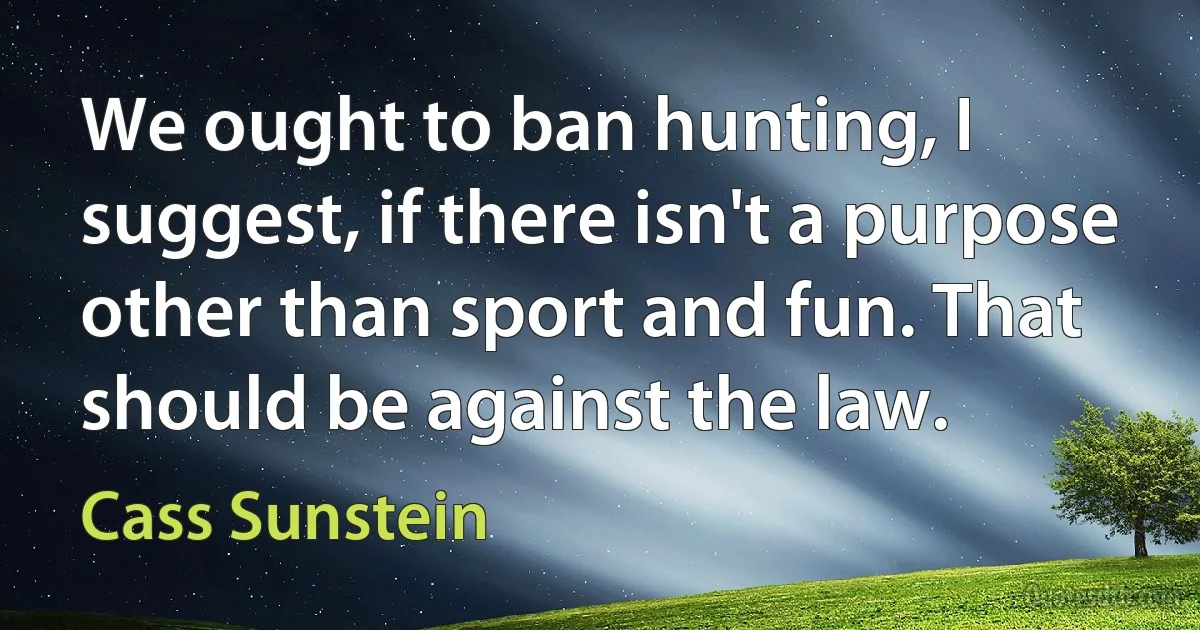 We ought to ban hunting, I suggest, if there isn't a purpose other than sport and fun. That should be against the law. (Cass Sunstein)