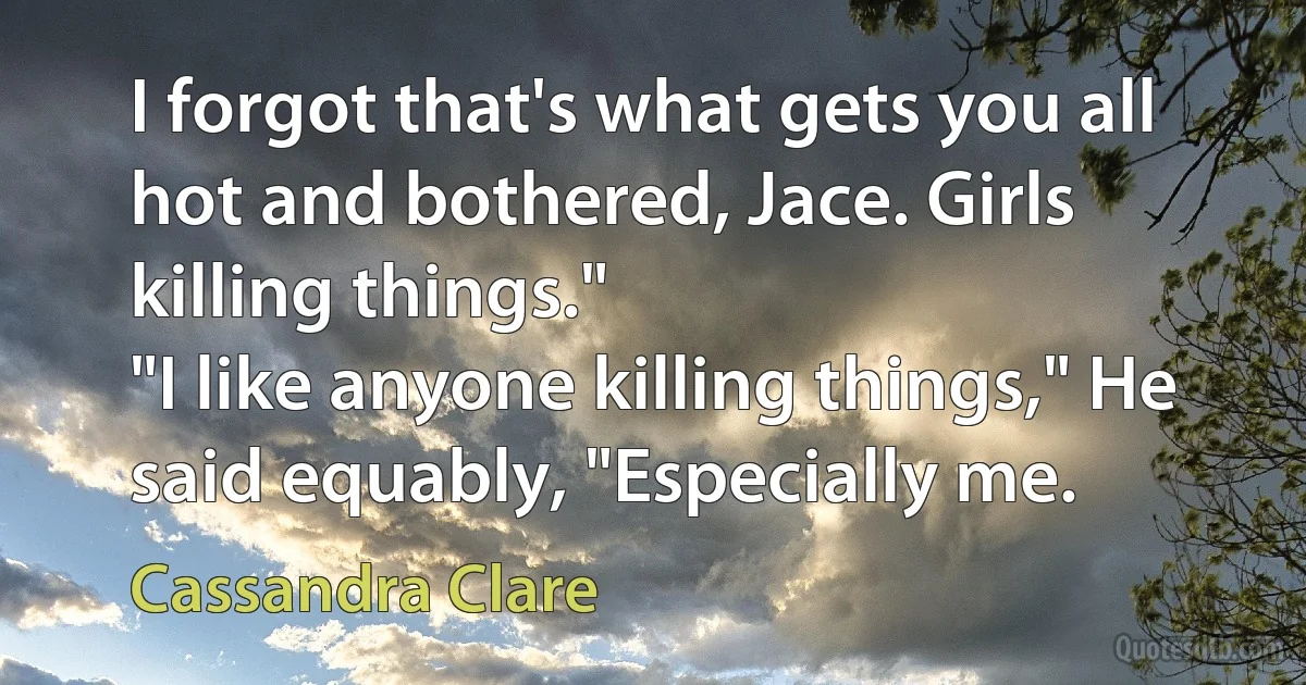 I forgot that's what gets you all hot and bothered, Jace. Girls killing things."
"I like anyone killing things," He said equably, "Especially me. (Cassandra Clare)