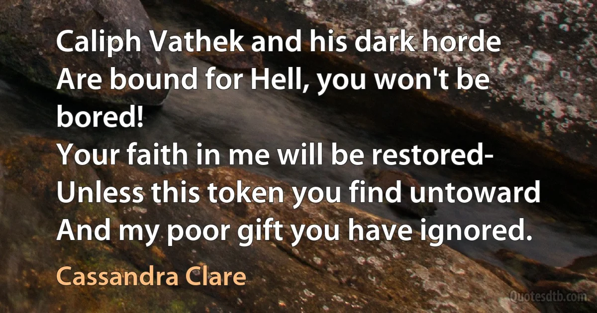 Caliph Vathek and his dark horde
Are bound for Hell, you won't be bored!
Your faith in me will be restored-
Unless this token you find untoward
And my poor gift you have ignored. (Cassandra Clare)