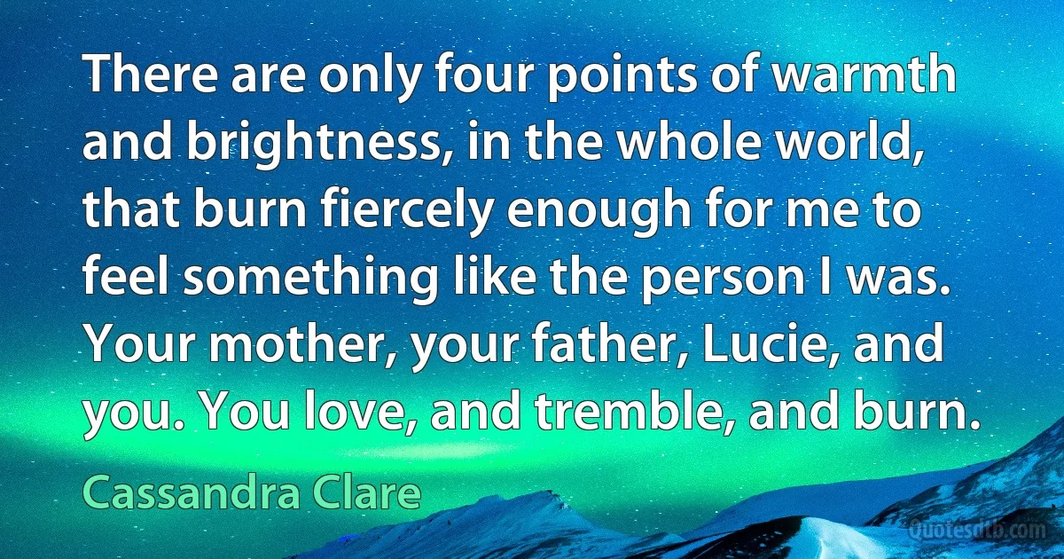 There are only four points of warmth and brightness, in the whole world, that burn fiercely enough for me to feel something like the person I was. Your mother, your father, Lucie, and you. You love, and tremble, and burn. (Cassandra Clare)