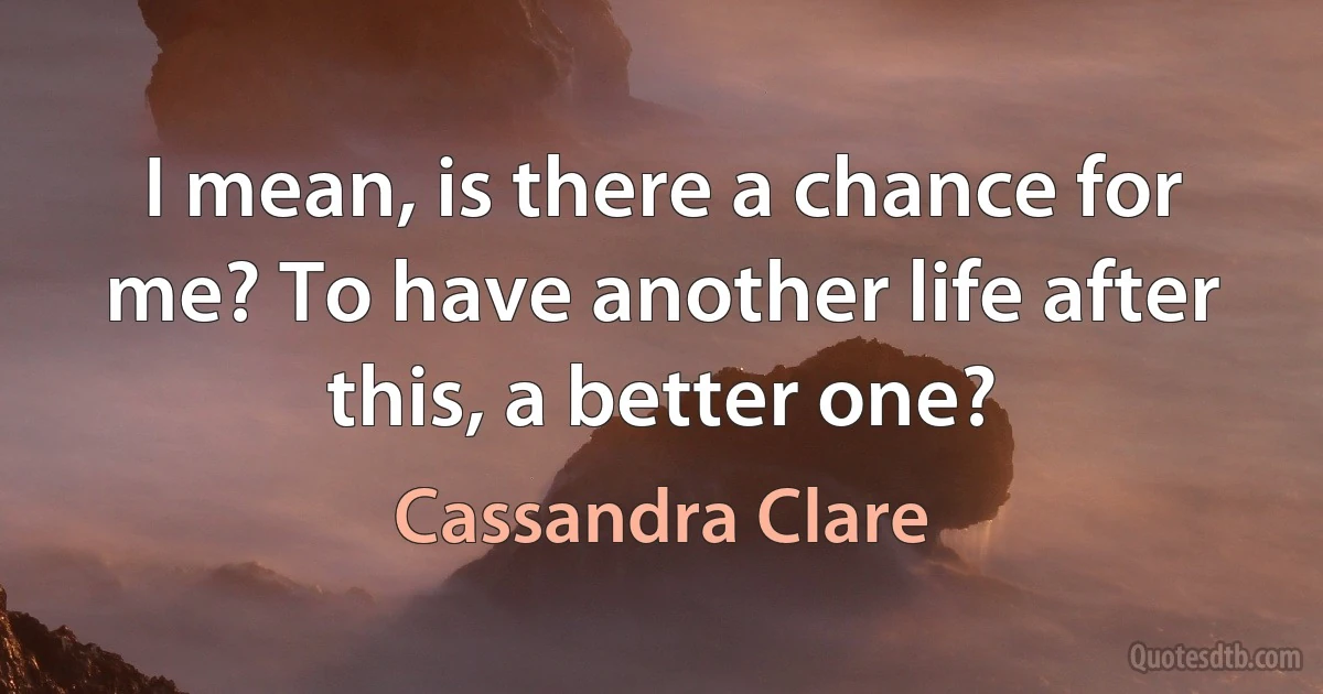 I mean, is there a chance for me? To have another life after this, a better one? (Cassandra Clare)