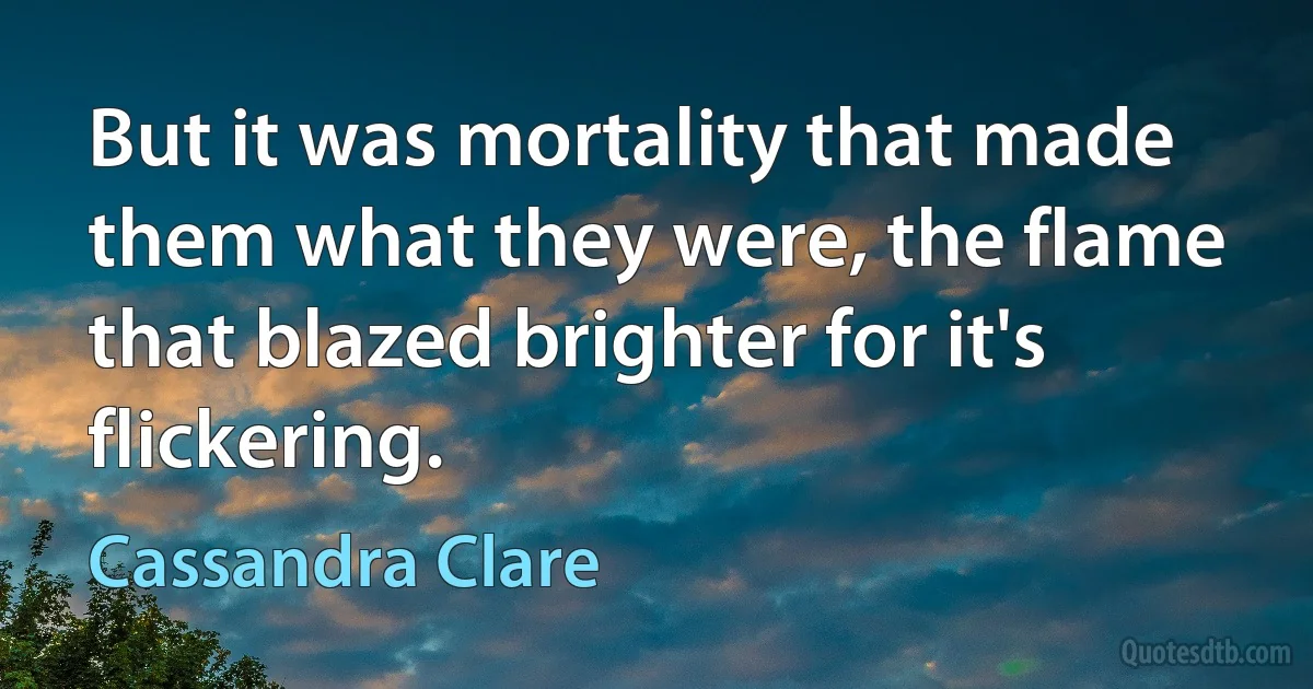 But it was mortality that made them what they were, the flame that blazed brighter for it's flickering. (Cassandra Clare)