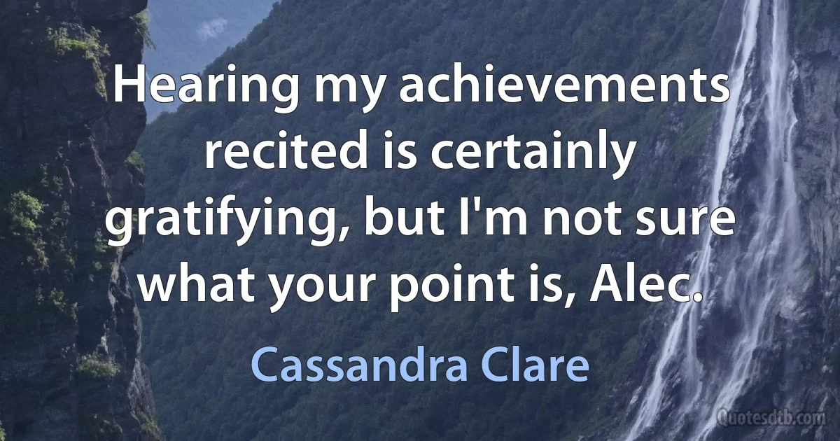 Hearing my achievements recited is certainly gratifying, but I'm not sure what your point is, Alec. (Cassandra Clare)