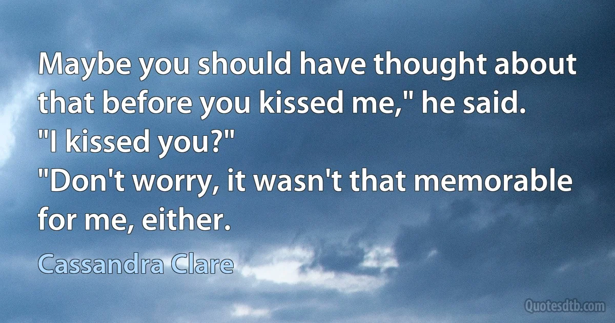 Maybe you should have thought about that before you kissed me," he said.
"I kissed you?"
"Don't worry, it wasn't that memorable for me, either. (Cassandra Clare)