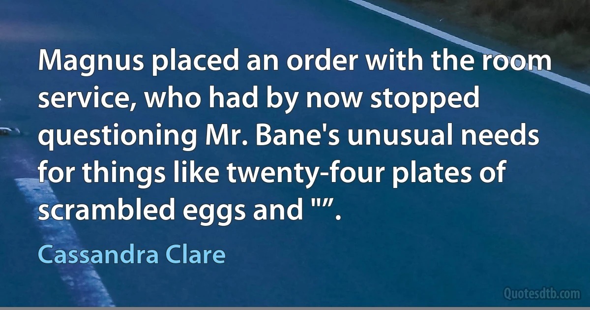 Magnus placed an order with the room service, who had by now stopped questioning Mr. Bane's unusual needs for things like twenty-four plates of scrambled eggs and "”. (Cassandra Clare)