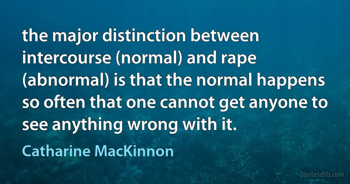 the major distinction between intercourse (normal) and rape (abnormal) is that the normal happens so often that one cannot get anyone to see anything wrong with it. (Catharine MacKinnon)