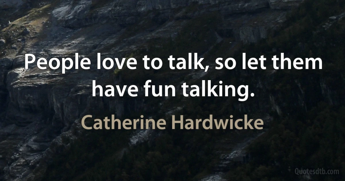 People love to talk, so let them have fun talking. (Catherine Hardwicke)