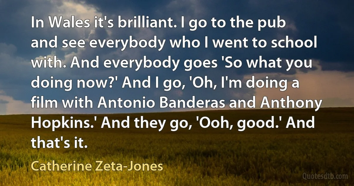 In Wales it's brilliant. I go to the pub and see everybody who I went to school with. And everybody goes 'So what you doing now?' And I go, 'Oh, I'm doing a film with Antonio Banderas and Anthony Hopkins.' And they go, 'Ooh, good.' And that's it. (Catherine Zeta-Jones)