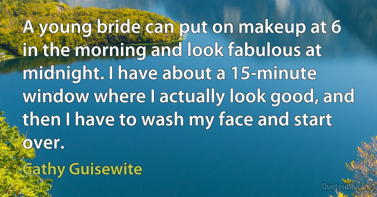 A young bride can put on makeup at 6 in the morning and look fabulous at midnight. I have about a 15-minute window where I actually look good, and then I have to wash my face and start over. (Cathy Guisewite)