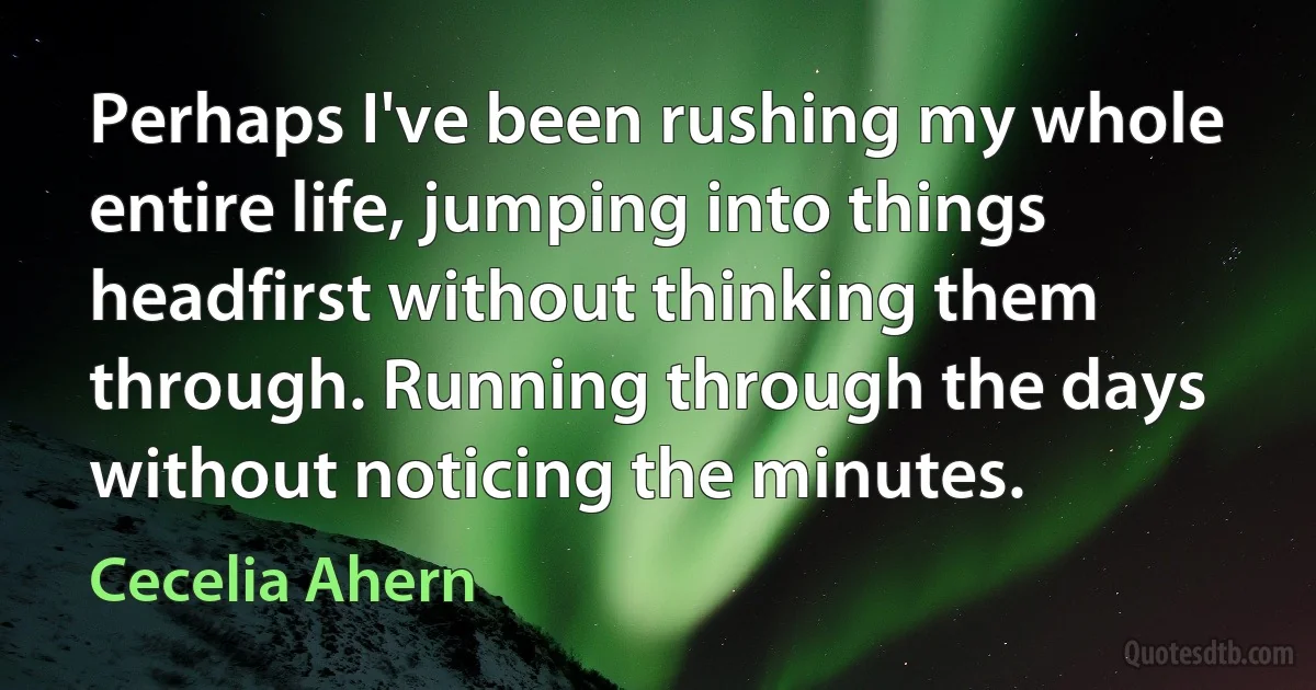 Perhaps I've been rushing my whole entire life, jumping into things headfirst without thinking them through. Running through the days without noticing the minutes. (Cecelia Ahern)