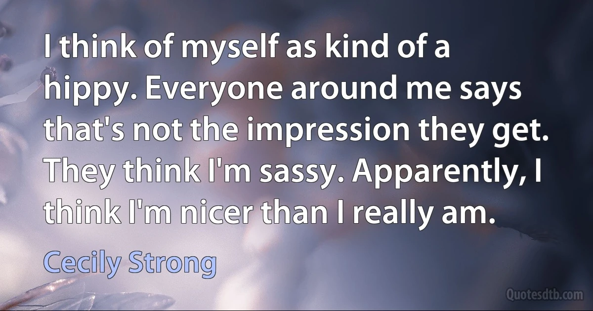 I think of myself as kind of a hippy. Everyone around me says that's not the impression they get. They think I'm sassy. Apparently, I think I'm nicer than I really am. (Cecily Strong)