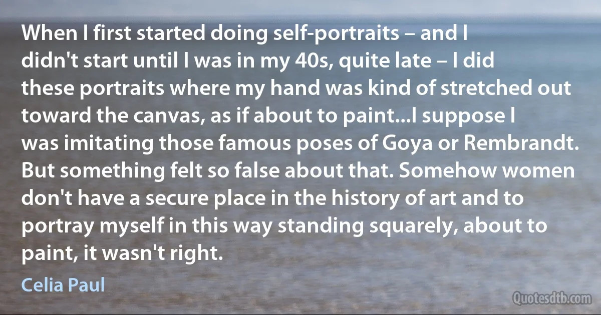 When I first started doing self-portraits – and I didn't start until I was in my 40s, quite late – I did these portraits where my hand was kind of stretched out toward the canvas, as if about to paint...I suppose I was imitating those famous poses of Goya or Rembrandt. But something felt so false about that. Somehow women don't have a secure place in the history of art and to portray myself in this way standing squarely, about to paint, it wasn't right. (Celia Paul)