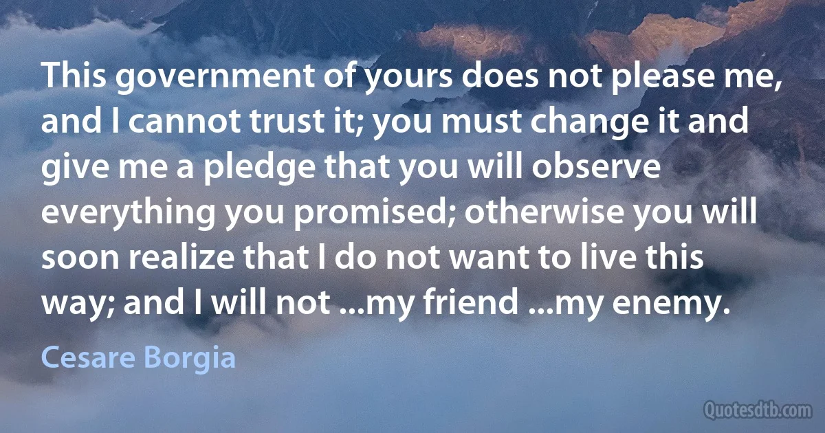 This government of yours does not please me, and I cannot trust it; you must change it and give me a pledge that you will observe everything you promised; otherwise you will soon realize that I do not want to live this way; and I will not ...my friend ...my enemy. (Cesare Borgia)