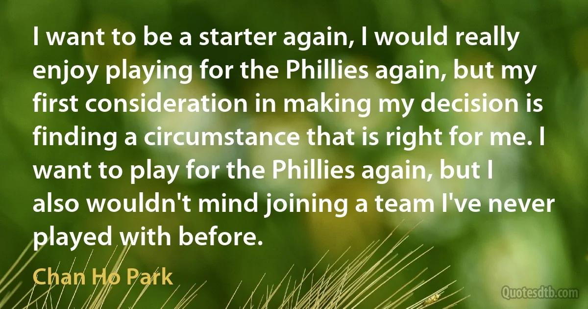 I want to be a starter again, I would really enjoy playing for the Phillies again, but my first consideration in making my decision is finding a circumstance that is right for me. I want to play for the Phillies again, but I also wouldn't mind joining a team I've never played with before. (Chan Ho Park)