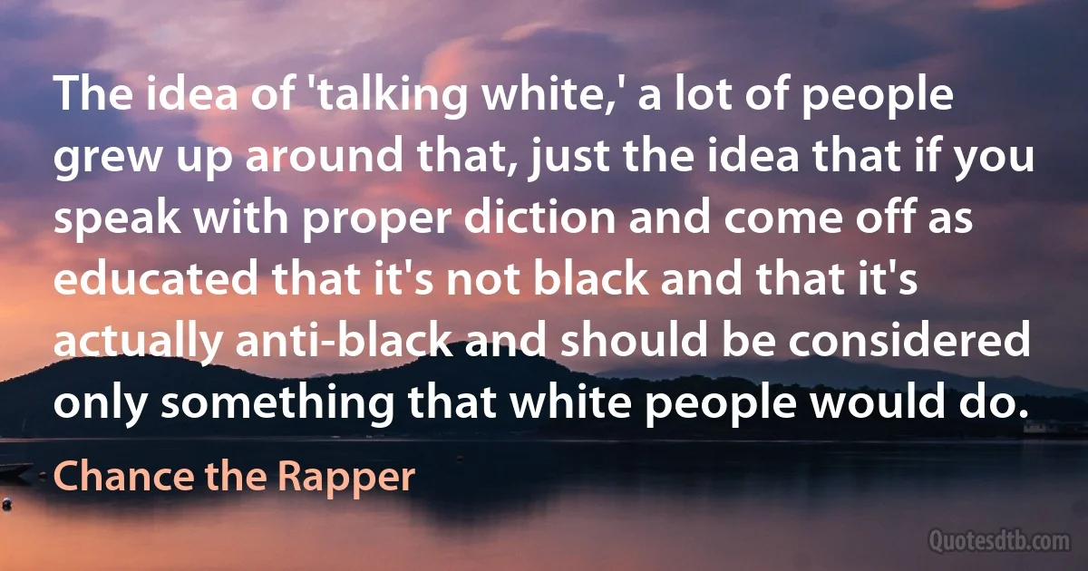 The idea of 'talking white,' a lot of people grew up around that, just the idea that if you speak with proper diction and come off as educated that it's not black and that it's actually anti-black and should be considered only something that white people would do. (Chance the Rapper)