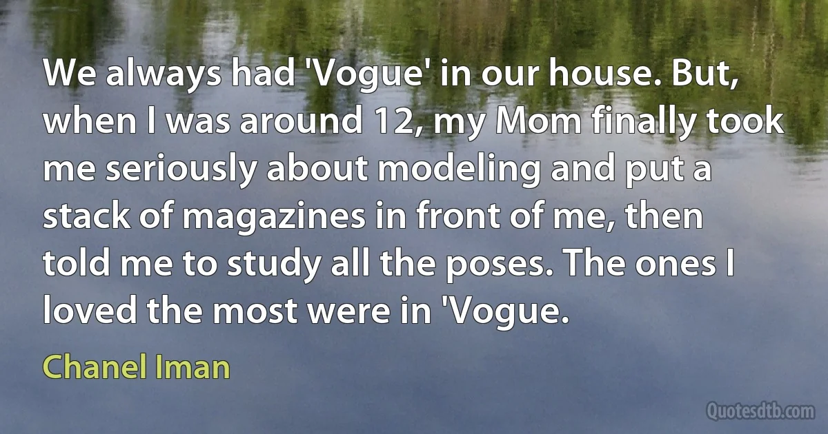 We always had 'Vogue' in our house. But, when I was around 12, my Mom finally took me seriously about modeling and put a stack of magazines in front of me, then told me to study all the poses. The ones I loved the most were in 'Vogue. (Chanel Iman)