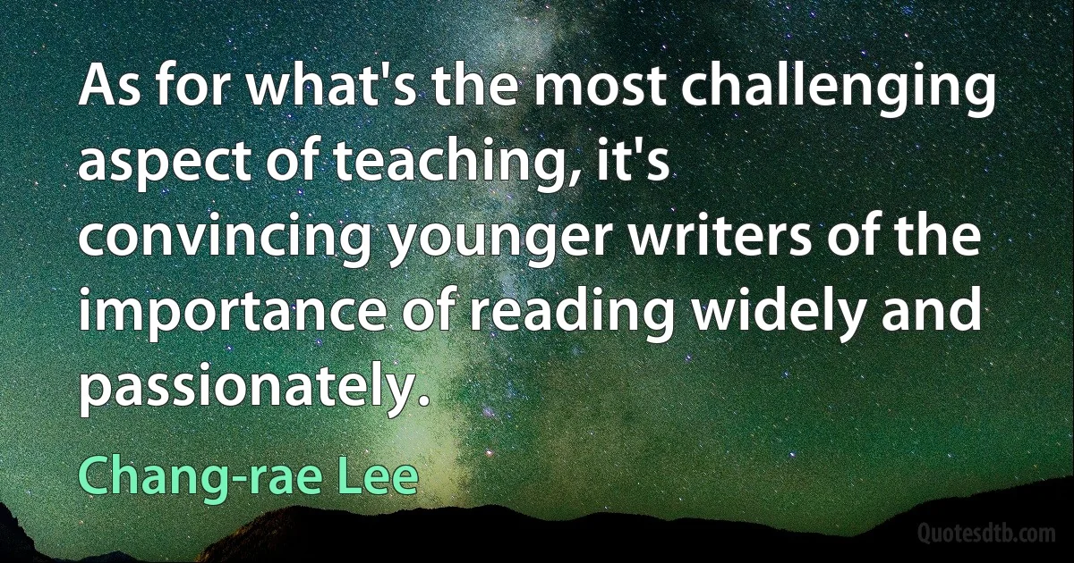 As for what's the most challenging aspect of teaching, it's convincing younger writers of the importance of reading widely and passionately. (Chang-rae Lee)