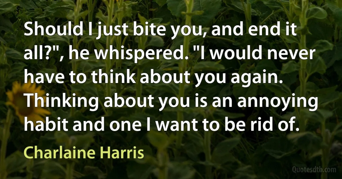 Should I just bite you, and end it all?", he whispered. "I would never have to think about you again. Thinking about you is an annoying habit and one I want to be rid of. (Charlaine Harris)