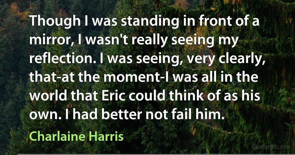 Though I was standing in front of a mirror, I wasn't really seeing my reflection. I was seeing, very clearly, that-at the moment-I was all in the world that Eric could think of as his own. I had better not fail him. (Charlaine Harris)