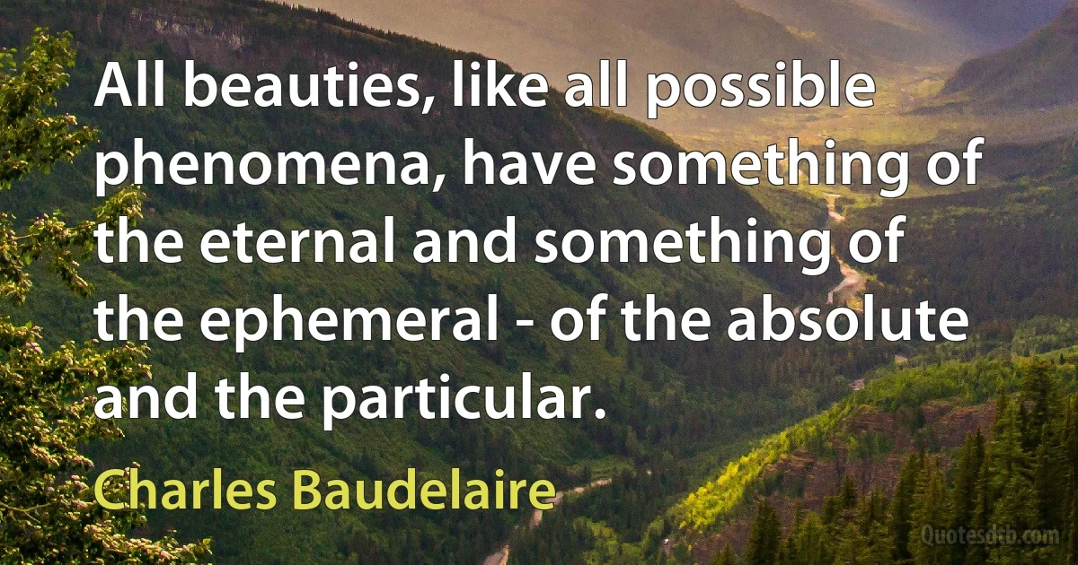 All beauties, like all possible phenomena, have something of the eternal and something of the ephemeral - of the absolute and the particular. (Charles Baudelaire)