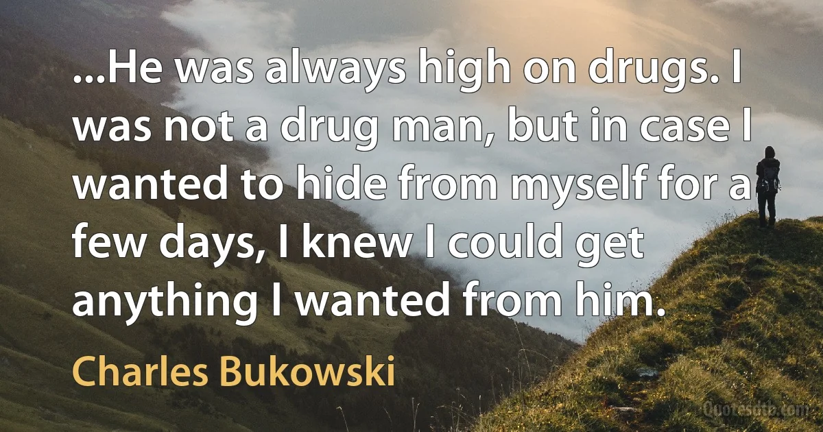 ...He was always high on drugs. I was not a drug man, but in case I wanted to hide from myself for a few days, I knew I could get anything I wanted from him. (Charles Bukowski)