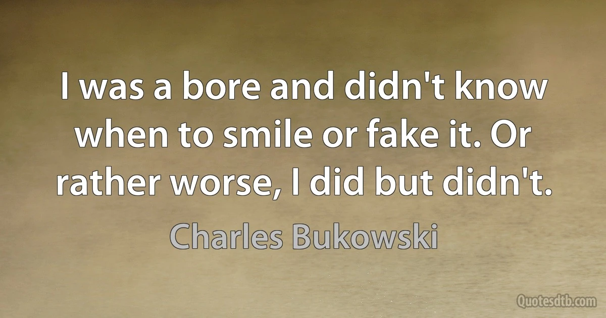 I was a bore and didn't know when to smile or fake it. Or rather worse, I did but didn't. (Charles Bukowski)