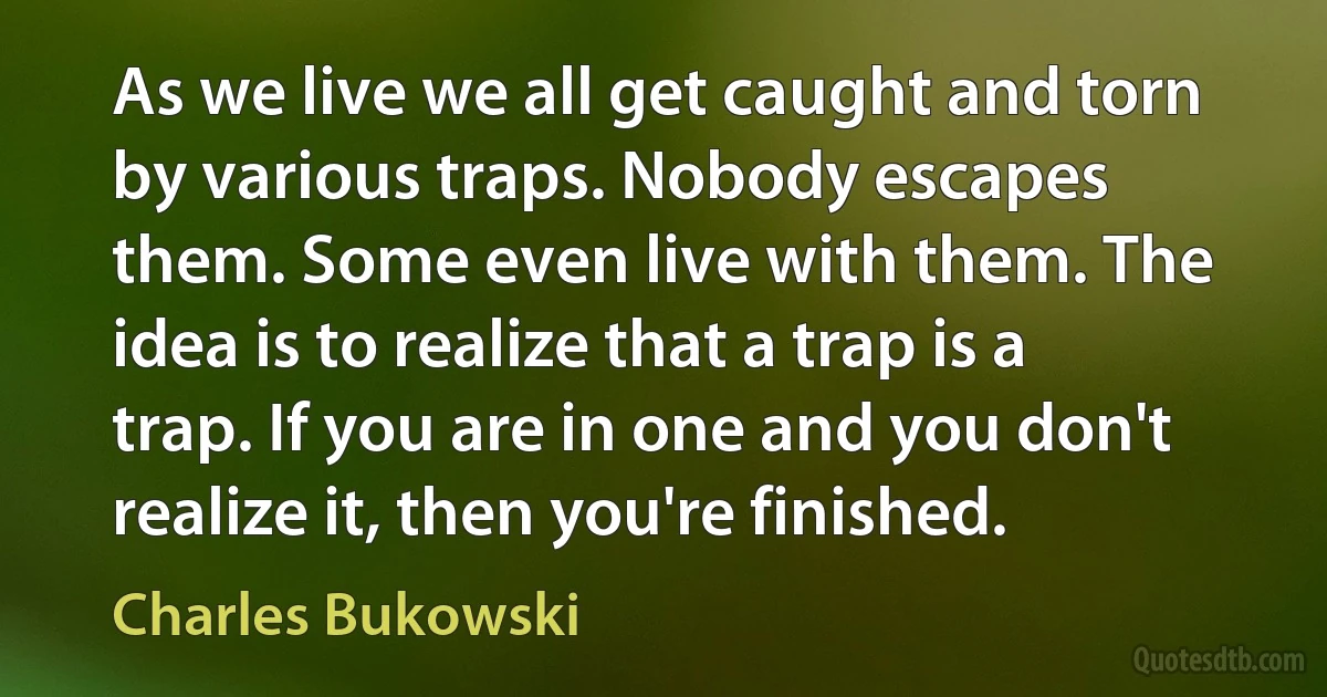 As we live we all get caught and torn by various traps. Nobody escapes them. Some even live with them. The idea is to realize that a trap is a trap. If you are in one and you don't realize it, then you're finished. (Charles Bukowski)