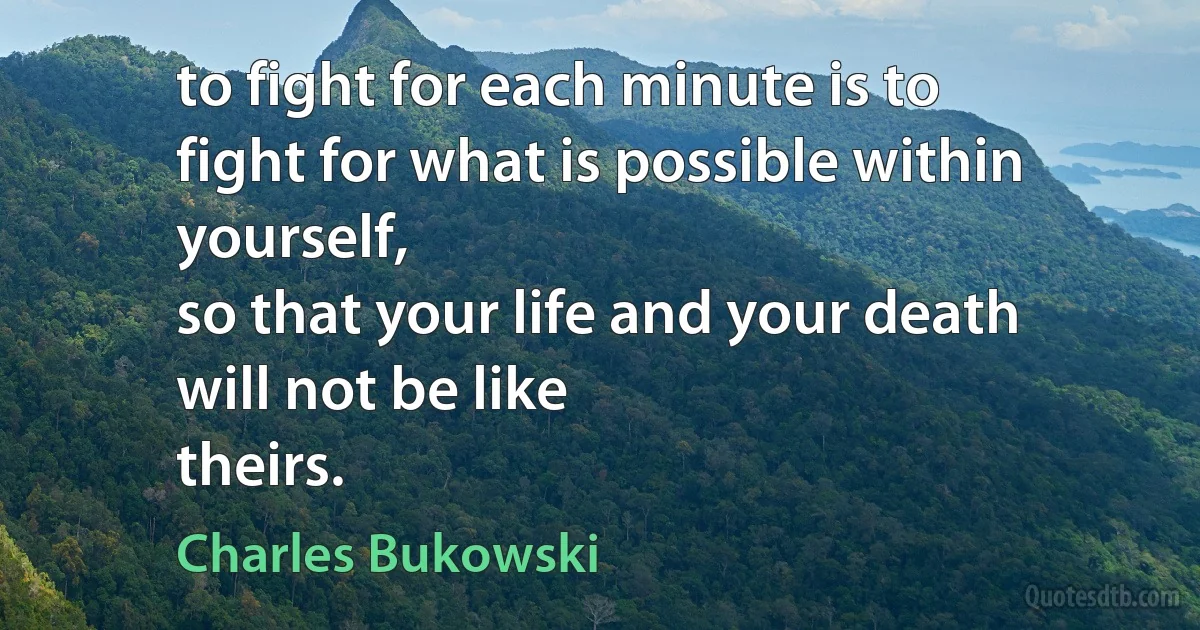 to fight for each minute is to
fight for what is possible within
yourself,
so that your life and your death
will not be like
theirs. (Charles Bukowski)