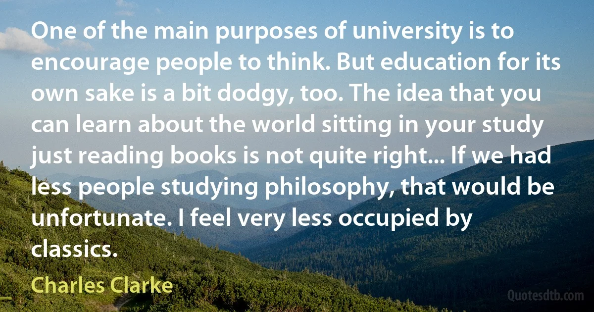 One of the main purposes of university is to encourage people to think. But education for its own sake is a bit dodgy, too. The idea that you can learn about the world sitting in your study just reading books is not quite right... If we had less people studying philosophy, that would be unfortunate. I feel very less occupied by classics. (Charles Clarke)